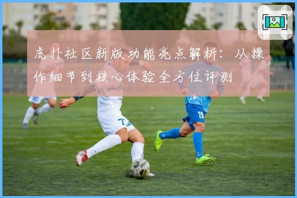 虎扑社区新版功能亮点解析：从操作细节到核心体验全方位评测
