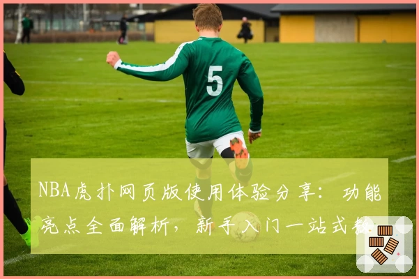NBA虎扑网页版使用体验分享：功能亮点全面解析，新手入门一站式教程