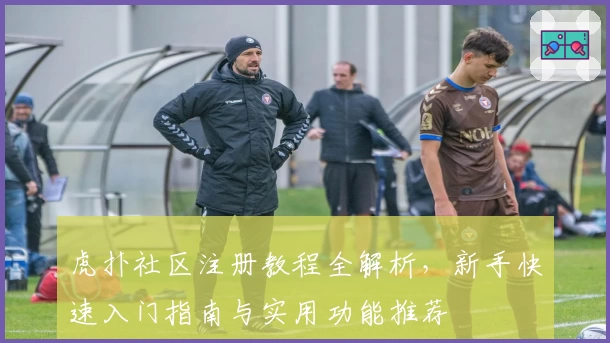 虎扑社区注册教程全解析，新手快速入门指南与实用功能推荐