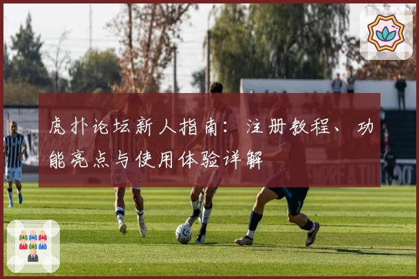 虎扑论坛新人指南：注册教程、功能亮点与使用体验详解