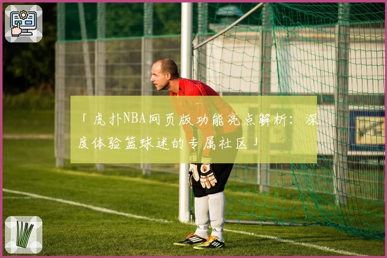 「虎扑NBA网页版功能亮点解析：深度体验篮球迷的专属社区」