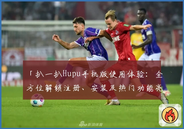 「扒一扒Hupu手机版使用体验：全方位解锁注册、安装及热门功能亮点」