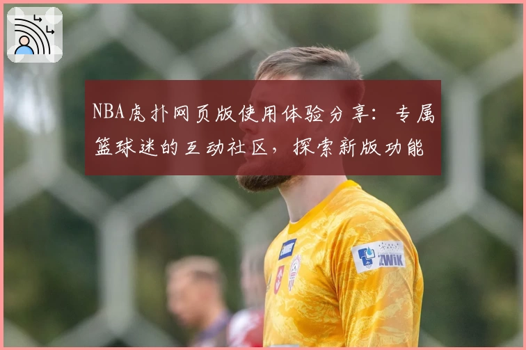 NBA虎扑网页版使用体验分享：专属篮球迷的互动社区，探索新版功能亮点与全新社交玩法