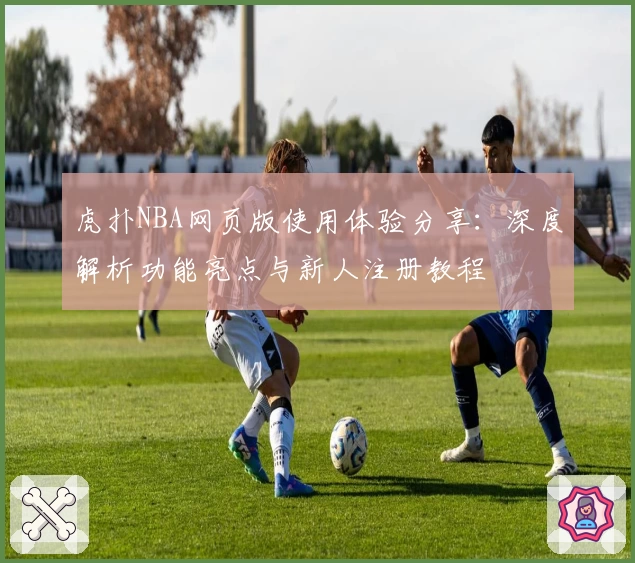 虎扑NBA网页版使用体验分享：深度解析功能亮点与新人注册教程