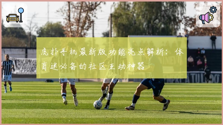 虎扑手机最新版功能亮点解析：体育迷必备的社区互动神器