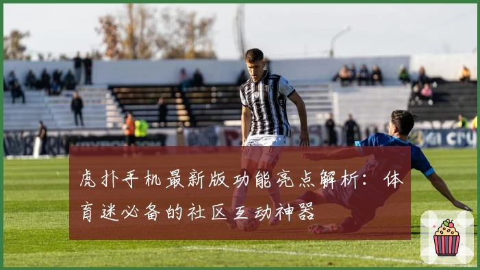 虎扑手机最新版功能亮点解析：体育迷必备的社区互动神器