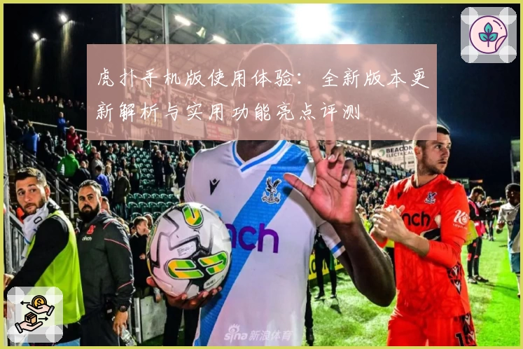 虎扑手机版使用体验：全新版本更新解析与实用功能亮点评测