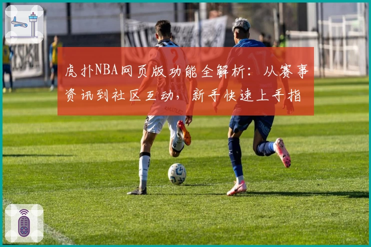 虎扑NBA网页版功能全解析：从赛事资讯到社区互动，新手快速上手指南
