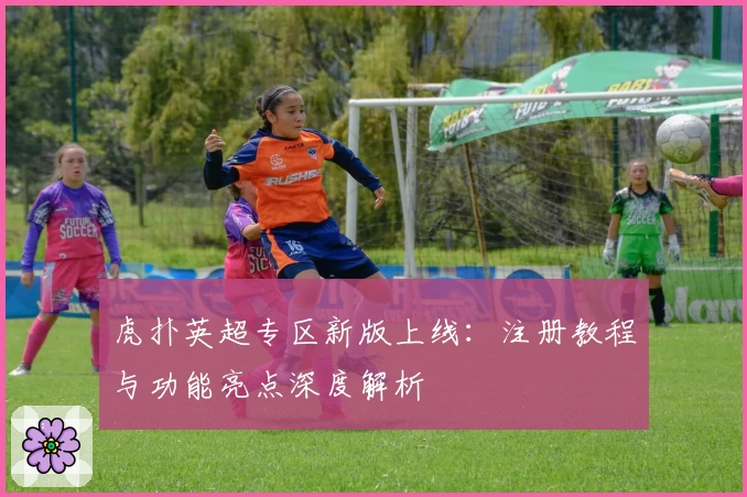虎扑英超专区新版上线：注册教程与功能亮点深度解析