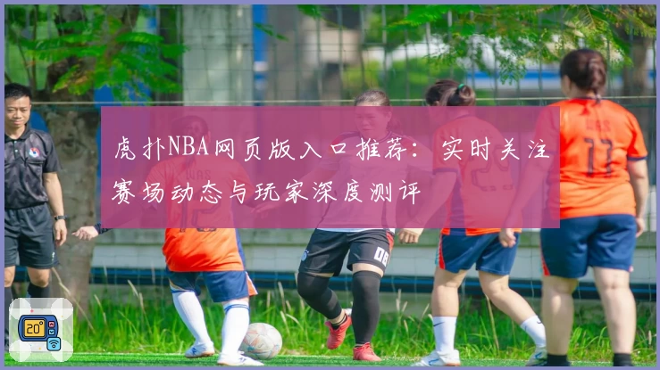 虎扑NBA网页版入口推荐：实时关注赛场动态与玩家深度测评