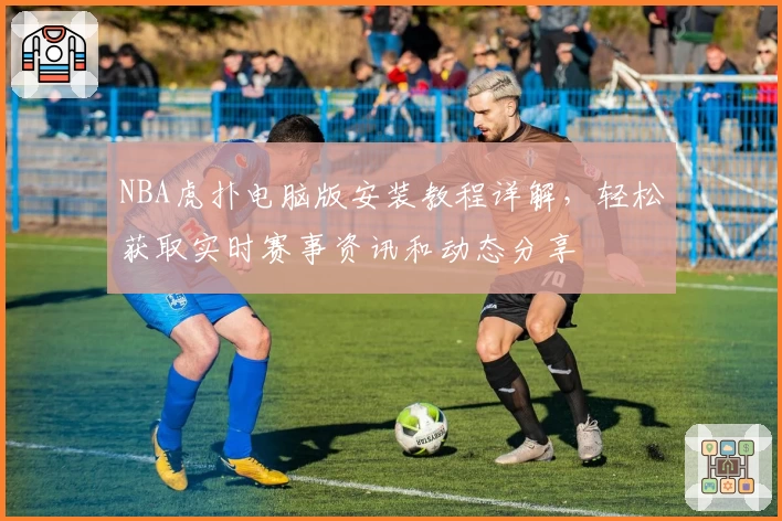 NBA虎扑电脑版安装教程详解，轻松获取实时赛事资讯和动态分享