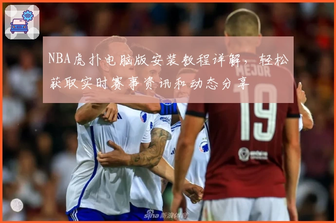 NBA虎扑电脑版安装教程详解，轻松获取实时赛事资讯和动态分享
