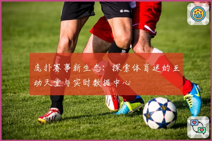 虎扑赛事新生态：探索体育迷的互动天堂与实时数据中心