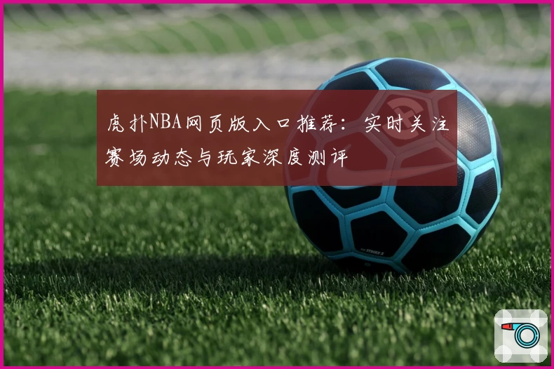 虎扑NBA网页版入口推荐：实时关注赛场动态与玩家深度测评