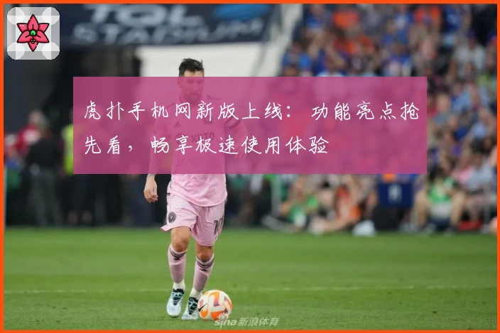 虎扑手机网新版上线：功能亮点抢先看，畅享极速使用体验