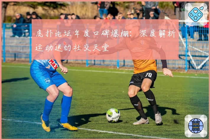 虎扑论坛年度口碑爆棚：深度解析运动迷的社交天堂