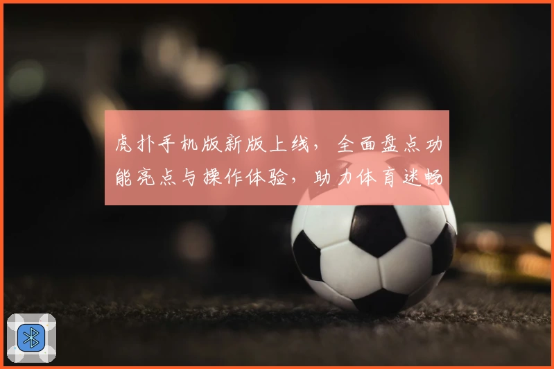 虎扑手机版新版上线，全面盘点功能亮点与操作体验，助力体育迷畅享移动端乐趣