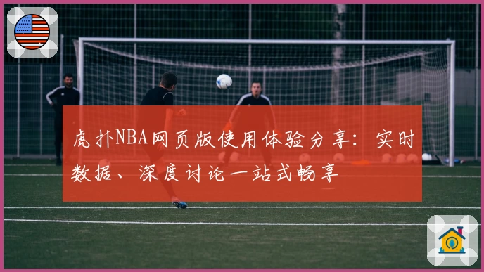 虎扑NBA网页版使用体验分享：实时数据、深度讨论一站式畅享