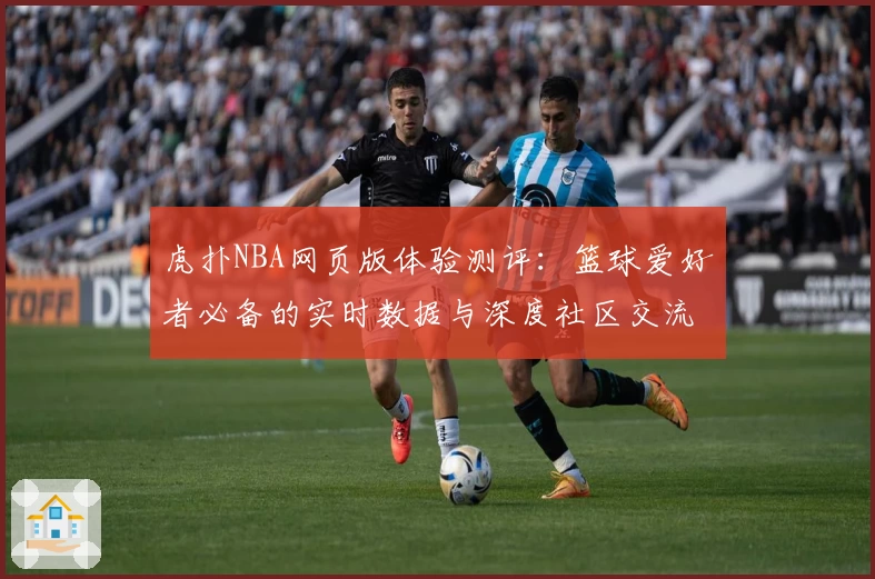虎扑NBA网页版体验测评：篮球爱好者必备的实时数据与深度社区交流平台