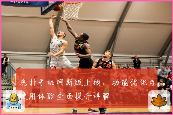 虎扑手机网新版上线，功能优化与使用体验全面提升详解