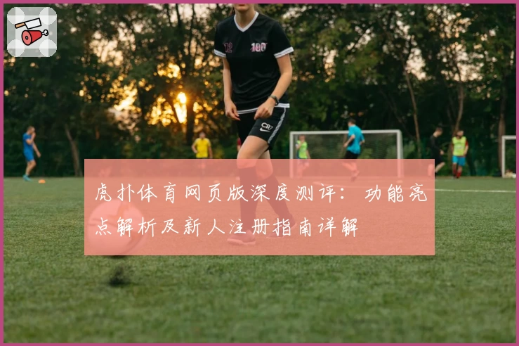 虎扑体育网页版深度测评：功能亮点解析及新人注册指南详解