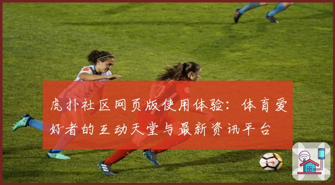 虎扑社区网页版使用体验：体育爱好者的互动天堂与最新资讯平台