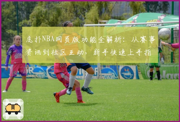 虎扑NBA网页版功能全解析：从赛事资讯到社区互动，新手快速上手指南