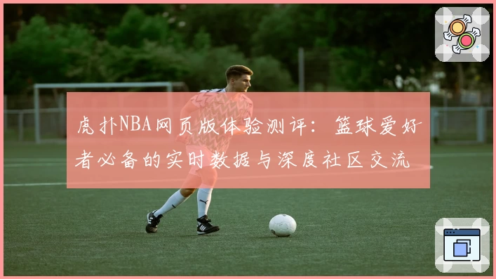 虎扑NBA网页版体验测评：篮球爱好者必备的实时数据与深度社区交流平台