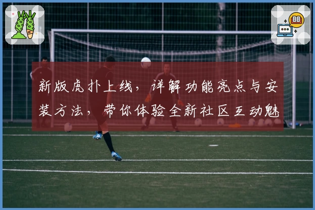 新版虎扑上线，详解功能亮点与安装方法，带你体验全新社区互动魅力