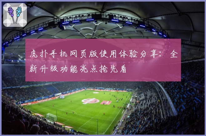 虎扑手机网页版使用体验分享：全新升级功能亮点抢先看