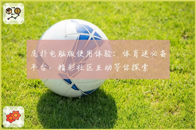 虎扑电脑版使用体验：体育迷必备平台，精彩社区互动等你探索