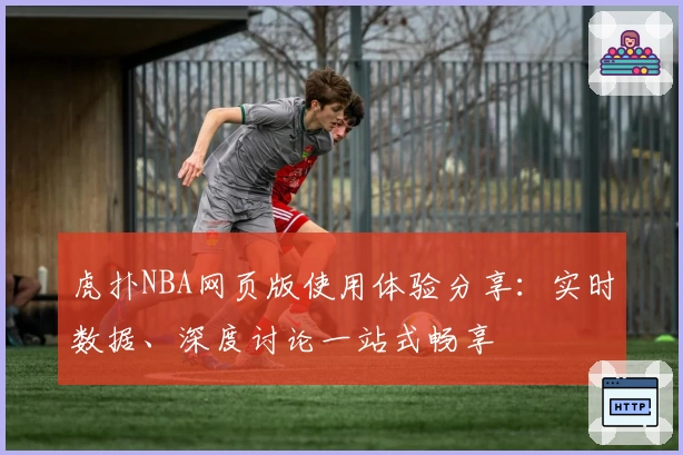 虎扑NBA网页版使用体验分享：实时数据、深度讨论一站式畅享